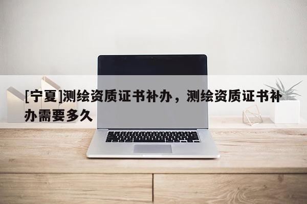 [寧夏]測繪資質證書補辦，測繪資質證書補辦需要多久