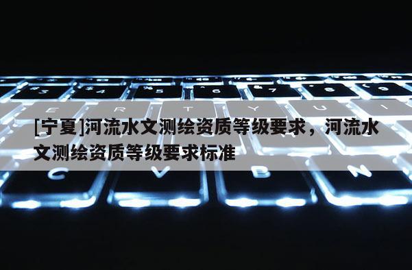 [寧夏]河流水文測繪資質(zhì)等級要求，河流水文測繪資質(zhì)等級要求標(biāo)準(zhǔn)