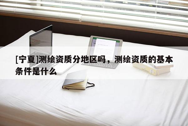 [寧夏]測繪資質分地區嗎，測繪資質的基本條件是什么