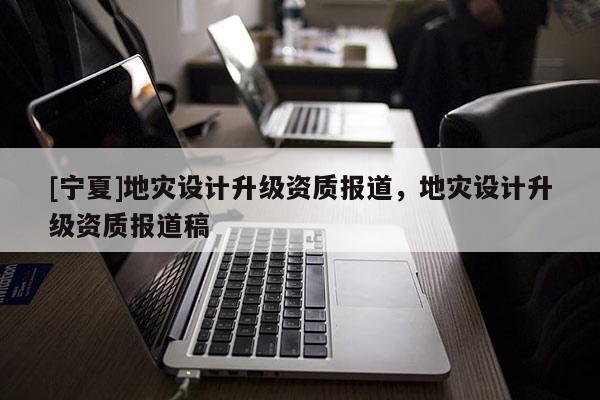 [寧夏]地災設計升級資質報道，地災設計升級資質報道稿