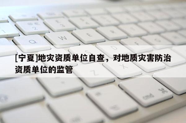 [寧夏]地災資質單位自查，對地質災害防治資質單位的監管