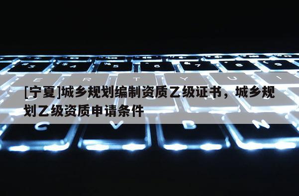 [寧夏]城鄉(xiāng)規(guī)劃編制資質(zhì)乙級證書，城鄉(xiāng)規(guī)劃乙級資質(zhì)申請條件