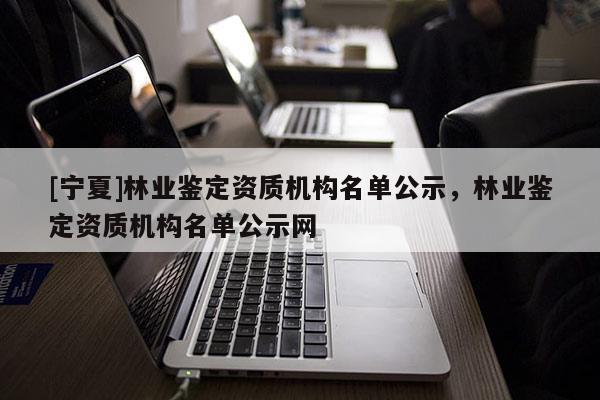 [寧夏]林業鑒定資質機構名單公示，林業鑒定資質機構名單公示網