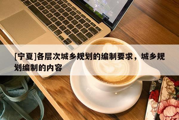 [寧夏]各層次城鄉(xiāng)規(guī)劃的編制要求，城鄉(xiāng)規(guī)劃編制的內(nèi)容