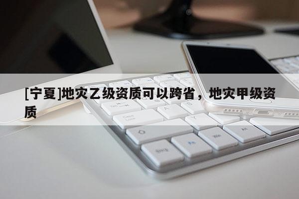 [寧夏]地災(zāi)乙級資質(zhì)可以跨省，地災(zāi)甲級資質(zhì)