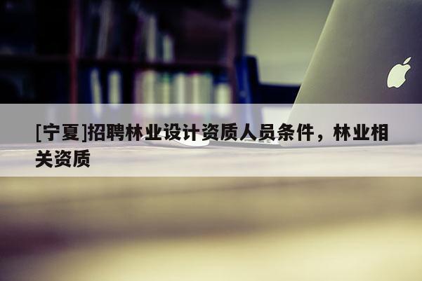 [寧夏]招聘林業設計資質人員條件，林業相關資質