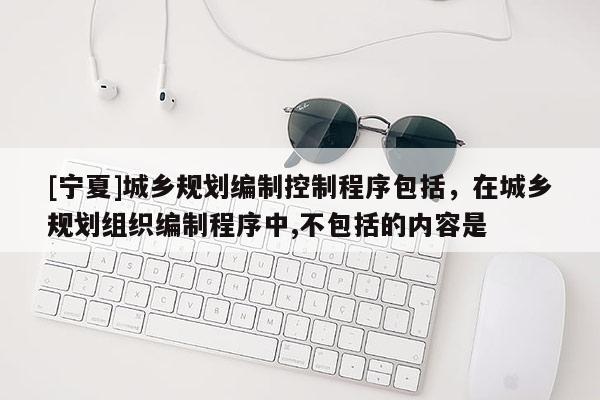 [寧夏]城鄉規劃編制控制程序包括，在城鄉規劃組織編制程序中,不包括的內容是