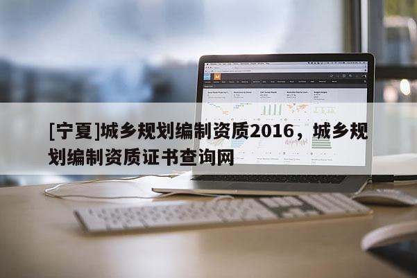 [寧夏]城鄉規劃編制資質2016，城鄉規劃編制資質證書查詢網