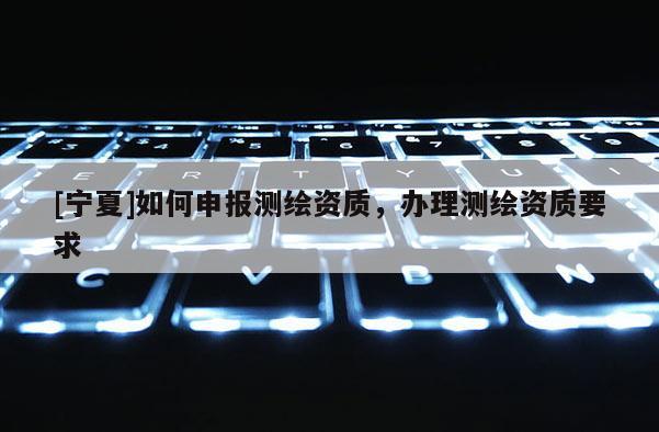 [寧夏]如何申報(bào)測繪資質(zhì)，辦理測繪資質(zhì)要求