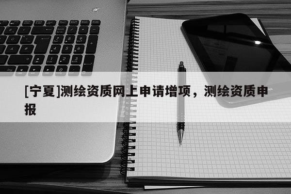 [寧夏]測繪資質網上申請增項，測繪資質申報