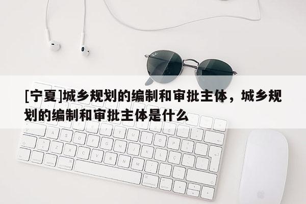 [寧夏]城鄉規劃的編制和審批主體，城鄉規劃的編制和審批主體是什么
