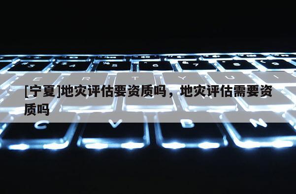 [寧夏]地災(zāi)評(píng)估要資質(zhì)嗎，地災(zāi)評(píng)估需要資質(zhì)嗎