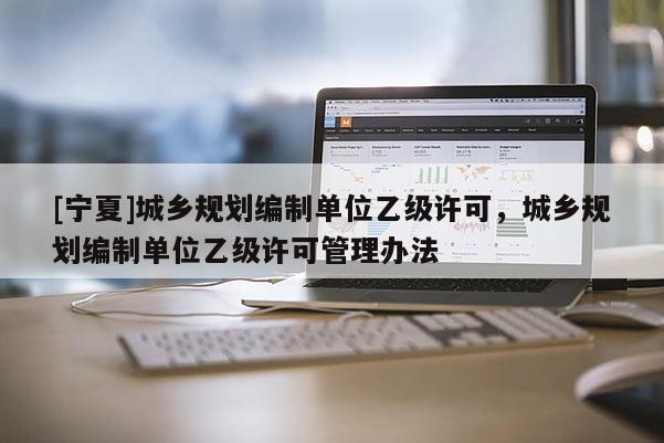 [寧夏]城鄉(xiāng)規(guī)劃編制單位乙級(jí)許可，城鄉(xiāng)規(guī)劃編制單位乙級(jí)許可管理辦法