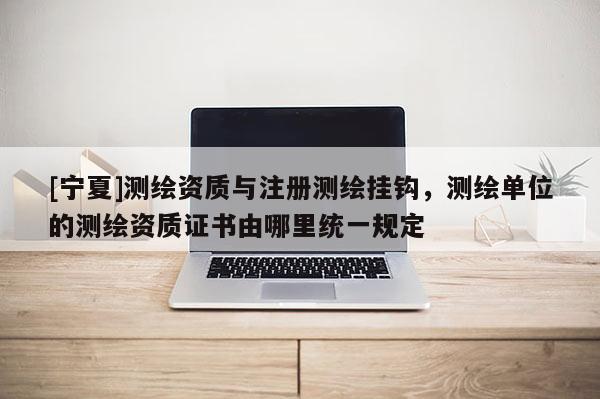 [寧夏]測繪資質(zhì)與注冊測繪掛鉤，測繪單位的測繪資質(zhì)證書由哪里統(tǒng)一規(guī)定