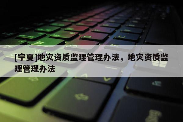 [寧夏]地災(zāi)資質(zhì)監(jiān)理管理辦法，地災(zāi)資質(zhì)監(jiān)理管理辦法