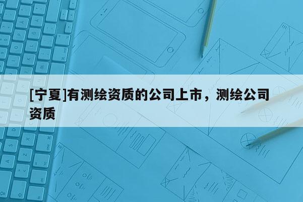 [寧夏]有測繪資質的公司上市，測繪公司 資質