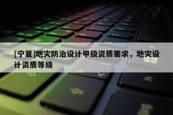 [寧夏]地災防治設計甲級資質(zhì)要求，地災設計資質(zhì)等級