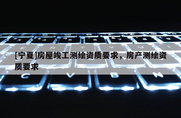 [寧夏]房屋竣工測(cè)繪資質(zhì)要求，房產(chǎn)測(cè)繪資質(zhì)要求