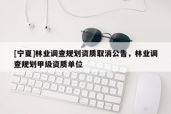 [寧夏]林業(yè)調(diào)查規(guī)劃資質(zhì)取消公告，林業(yè)調(diào)查規(guī)劃甲級資質(zhì)單位