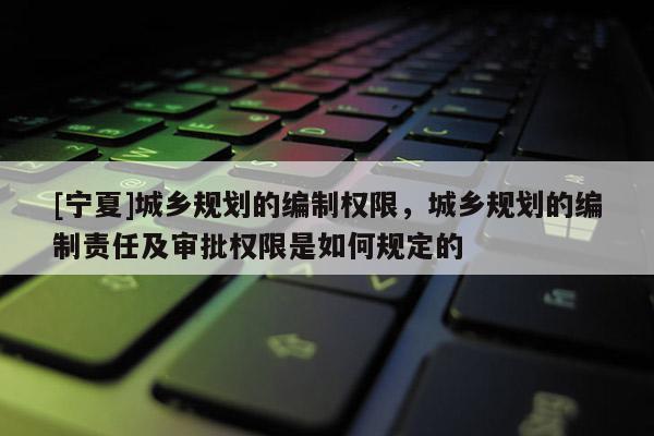 [寧夏]城鄉規劃的編制權限，城鄉規劃的編制責任及審批權限是如何規定的