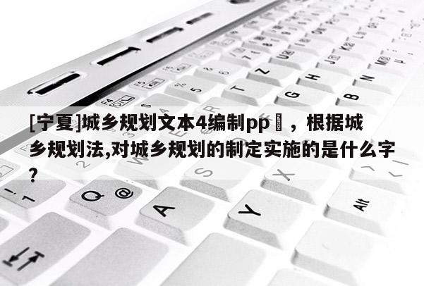 [寧夏]城鄉(xiāng)規(guī)劃文本4編制pp丅，根據(jù)城鄉(xiāng)規(guī)劃法,對城鄉(xiāng)規(guī)劃的制定實施的是什么字?