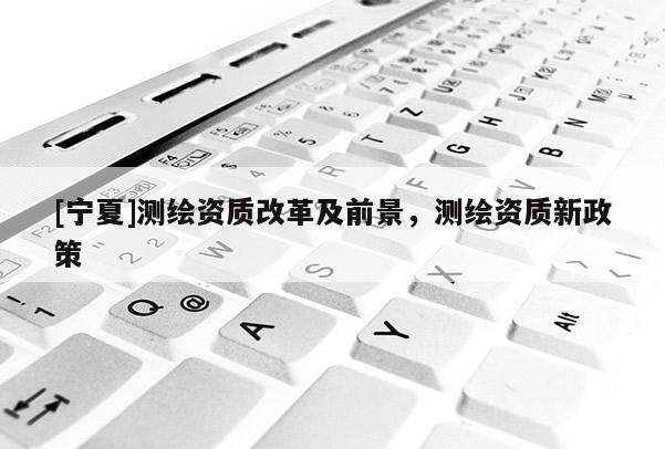 [寧夏]測繪資質改革及前景，測繪資質新政策