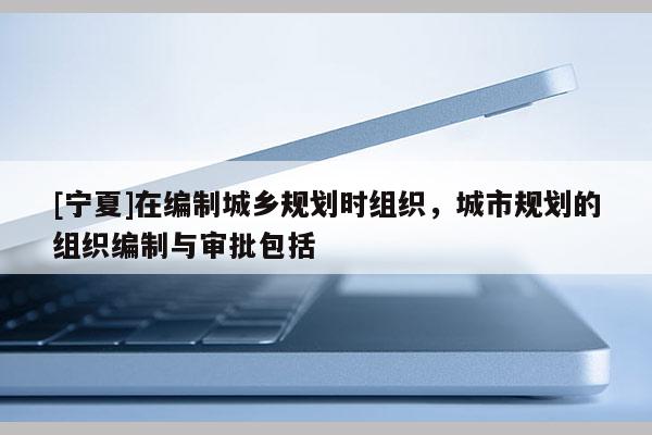 [寧夏]在編制城鄉(xiāng)規(guī)劃時組織，城市規(guī)劃的組織編制與審批包括