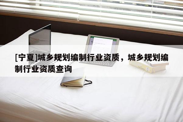 [寧夏]城鄉(xiāng)規(guī)劃編制行業(yè)資質(zhì)，城鄉(xiāng)規(guī)劃編制行業(yè)資質(zhì)查詢