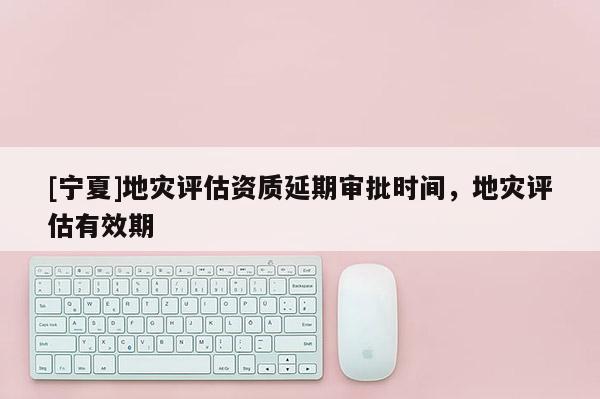 [寧夏]地災(zāi)評(píng)估資質(zhì)延期審批時(shí)間，地災(zāi)評(píng)估有效期