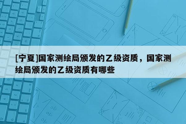 [寧夏]國家測繪局頒發(fā)的乙級資質(zhì)，國家測繪局頒發(fā)的乙級資質(zhì)有哪些
