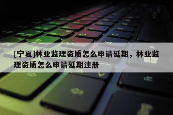 [寧夏]林業監理資質怎么申請延期，林業監理資質怎么申請延期注冊