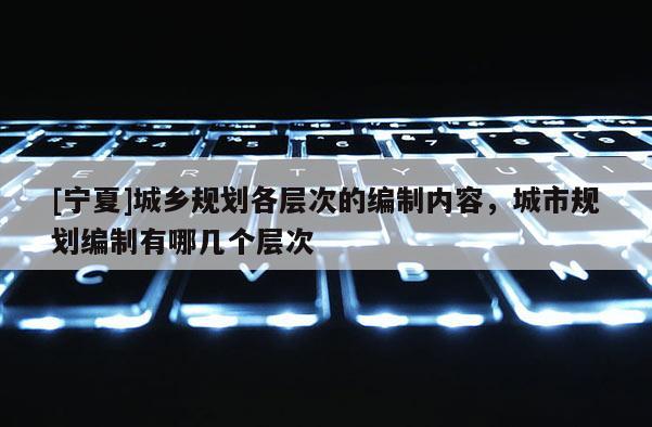 [寧夏]城鄉(xiāng)規(guī)劃各層次的編制內(nèi)容，城市規(guī)劃編制有哪幾個(gè)層次
