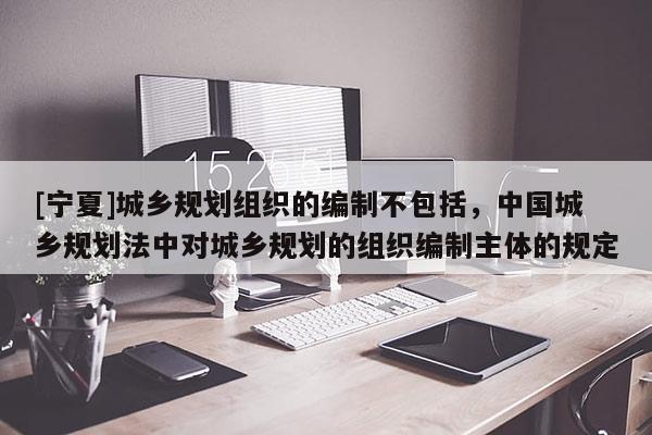 [寧夏]城鄉規劃組織的編制不包括，中國城鄉規劃法中對城鄉規劃的組織編制主體的規定