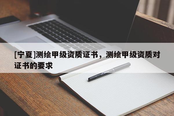 [寧夏]測繪甲級資質證書，測繪甲級資質對證書的要求
