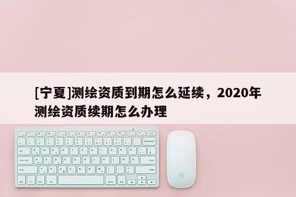 [寧夏]測繪資質到期怎么延續，2020年測繪資質續期怎么辦理