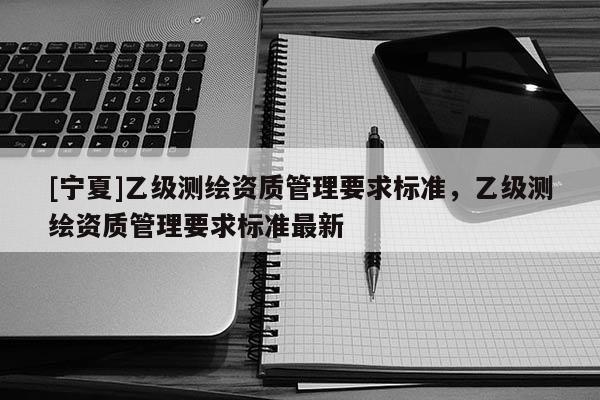 [寧夏]乙級(jí)測(cè)繪資質(zhì)管理要求標(biāo)準(zhǔn)，乙級(jí)測(cè)繪資質(zhì)管理要求標(biāo)準(zhǔn)最新