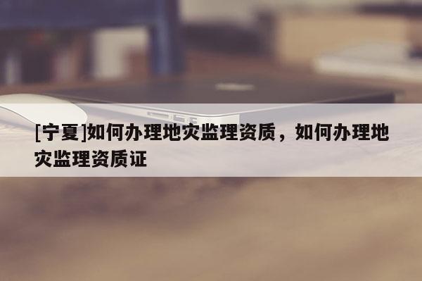 [寧夏]如何辦理地災監理資質，如何辦理地災監理資質證