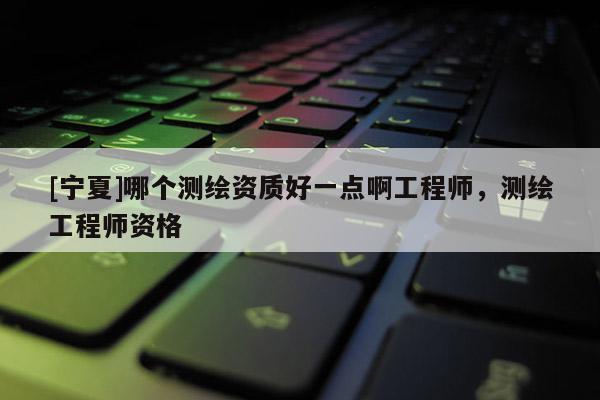 [寧夏]哪個測繪資質好一點啊工程師，測繪工程師資格