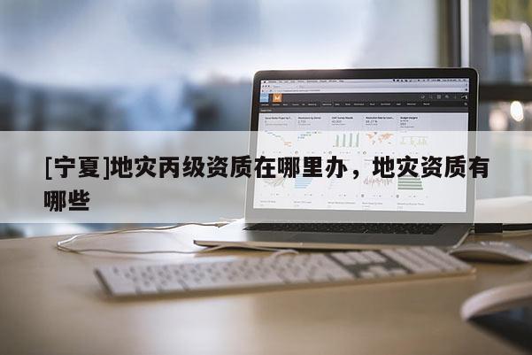 [寧夏]地災丙級資質在哪里辦，地災資質有哪些