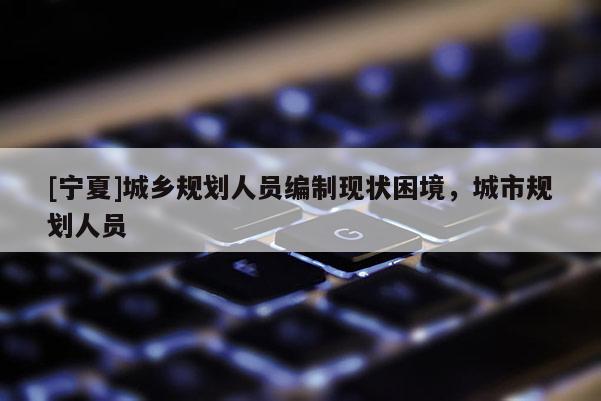 [寧夏]城鄉規劃人員編制現狀困境，城市規劃人員