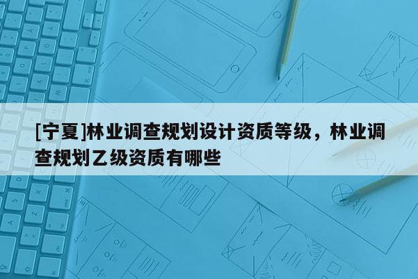 [寧夏]林業(yè)調查規(guī)劃設計資質等級，林業(yè)調查規(guī)劃乙級資質有哪些