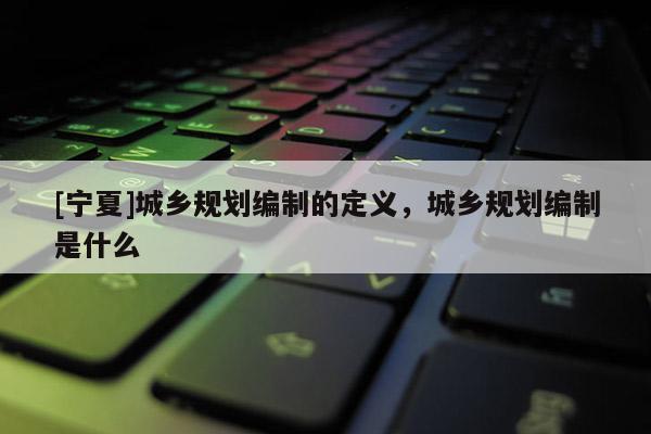 [寧夏]城鄉(xiāng)規(guī)劃編制的定義，城鄉(xiāng)規(guī)劃編制是什么