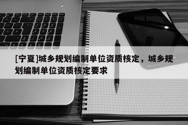 [寧夏]城鄉(xiāng)規(guī)劃編制單位資質(zhì)核定，城鄉(xiāng)規(guī)劃編制單位資質(zhì)核定要求