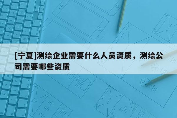 [寧夏]測繪企業需要什么人員資質，測繪公司需要哪些資質
