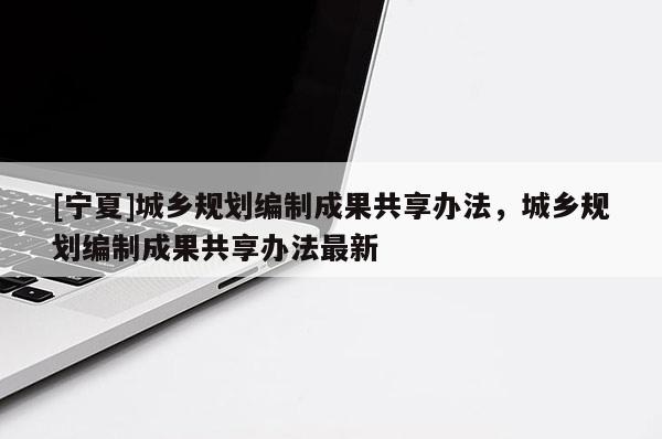 [寧夏]城鄉(xiāng)規(guī)劃編制成果共享辦法，城鄉(xiāng)規(guī)劃編制成果共享辦法最新