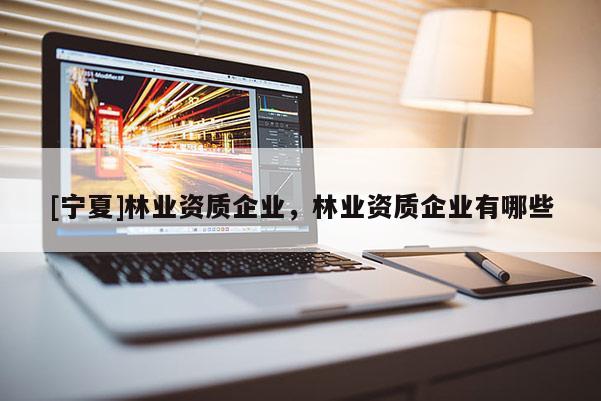 [寧夏]林業(yè)資質(zhì)企業(yè)，林業(yè)資質(zhì)企業(yè)有哪些