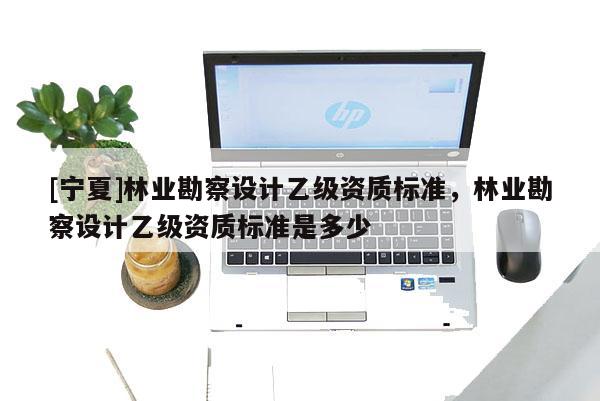 [寧夏]林業(yè)勘察設計乙級資質標準，林業(yè)勘察設計乙級資質標準是多少