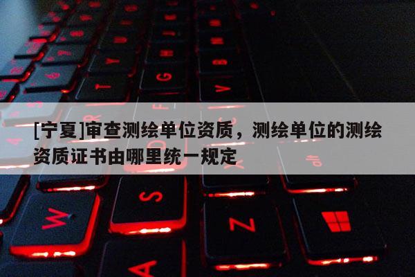 [寧夏]審查測繪單位資質，測繪單位的測繪資質證書由哪里統一規定