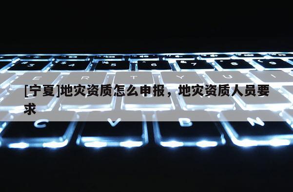 [寧夏]地災(zāi)資質(zhì)怎么申報(bào)，地災(zāi)資質(zhì)人員要求