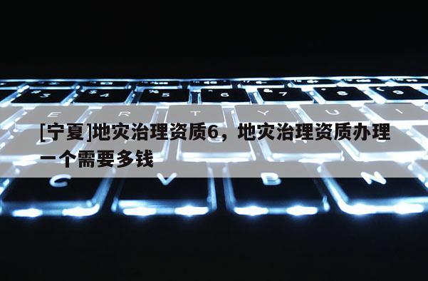 [寧夏]地災(zāi)治理資質(zhì)6，地災(zāi)治理資質(zhì)辦理一個(gè)需要多錢(qián)